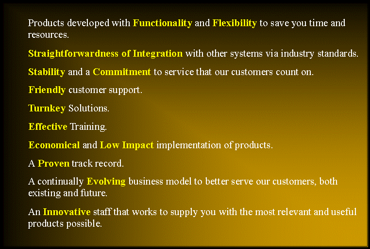 Text Box: Products developed with Functionality and Flexibility to save you time and resources.Straightforwardness of Integration with other systems via industry standards.Stability and a Commitment to service that our customers count on.Friendly customer support.Turnkey Solutions.Effective Training.Economical and Low Impact implementation of products.A Proven track record.A continually Evolving business model to better serve our customers, both existing and future.An Innovative staff that works to supply you with the most relevant and useful products possible. 